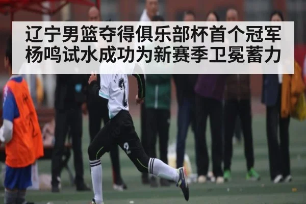 辽宁男篮夺得俱乐部杯首个冠军 杨鸣试水成功为新赛季卫冕蓄力
