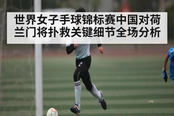 世界女子手球锦标赛中国对荷兰门将扑救关键细节全场分析
