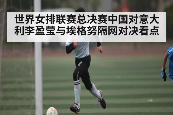 世界女排联赛总决赛中国对意大利李盈莹与埃格努隔网对决看点