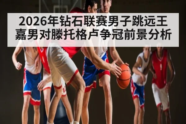 2026年钻石联赛男子跳远王嘉男对滕托格卢争冠前景分析